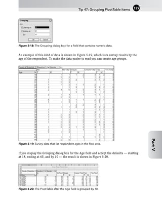 Figure 5-18: The Grouping dialog box for a field that contains numeric data.
An example of this kind of data is shown in Figure 5-19, which lists survey results by the
age of the respondent. To make the data easier to read you can create age groups.
Figure 5-19: Survey data that list respondent ages in the Row area.
If you display the Grouping dialog box for the Age field and accept the defaults — starting
at 18, ending at 65, and by 10 — the result is shown in Figure 5-20.
Figure 5-20: The PivotTable after the Age field is grouped by 10.
Tip 47: Grouping PivotTable Items 129
Part
V
 