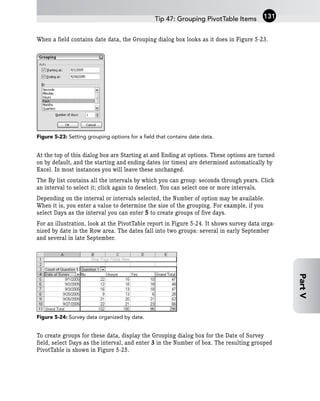 When a field contains date data, the Grouping dialog box looks as it does in Figure 5-23.
Figure 5-23: Setting grouping options for a field that contains date data.
At the top of this dialog box are Starting at and Ending at options. These options are turned
on by default, and the starting and ending dates (or times) are determined automatically by
Excel. In most instances you will leave these unchanged.
The By list contains all the intervals by which you can group: seconds through years. Click
an interval to select it; click again to deselect. You can select one or more intervals.
Depending on the interval or intervals selected, the Number of option may be available.
When it is, you enter a value to determine the size of the grouping. For example, if you
select Days as the interval you can enter 5 to create groups of five days.
For an illustration, look at the PivotTable report in Figure 5-24. It shows survey data orga-
nized by date in the Row area. The dates fall into two groups: several in early September
and several in late September.
Figure 5-24: Survey data organized by date.
To create groups for these data, display the Grouping dialog box for the Date of Survey
field, select Days as the interval, and enter 3 in the Number of box. The resulting grouped
PivotTable is shown in Figure 5-25.
Tip 47: Grouping PivotTable Items 131
Part
V
 