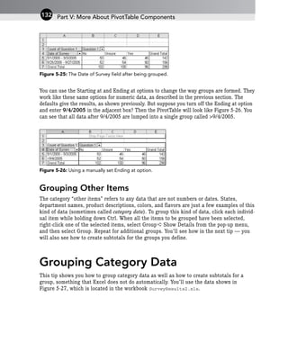 Figure 5-25: The Date of Survey field after being grouped.
You can use the Starting at and Ending at options to change the way groups are formed. They
work like these same options for numeric data, as described in the previous section. The
defaults give the results, as shown previously. But suppose you turn off the Ending at option
and enter 9/4/2005 in the adjacent box? Then the PivotTable will look like Figure 5-26. You
can see that all data after 9/4/2005 are lumped into a single group called >9/4/2005.
Figure 5-26: Using a manually set Ending at option.
Grouping Other Items
The category “other items” refers to any data that are not numbers or dates. States,
department names, product descriptions, colors, and flavors are just a few examples of this
kind of data (sometimes called category data). To group this kind of data, click each individ-
ual item while holding down Ctrl. When all the items to be grouped have been selected,
right-click one of the selected items, select Group ➪ Show Details from the pop-up menu,
and then select Group. Repeat for additional groups. You’ll see how in the next tip — you
will also see how to create subtotals for the groups you define.
Grouping Category Data
This tip shows you how to group category data as well as how to create subtotals for a
group, something that Excel does not do automatically. You’ll use the data shown in
Figure 5-27, which is located in the workbook SurveyResults2.xls.
Part V: More About PivotTable Components
132
 
