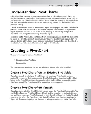 Understanding PivotCharts
A PivotChart is a graphical representation of the data in a PivotTable report. Excel has
long been known for its excellent charting capabilities. The value of charts is that they let
you see trends and relationships that may not be obvious when looking at the data in a tab-
ular form. PivotTables are no different and the data they contain can also benefit from
graphical display.
A PivotChart is always based on a PivotTable report. Although you can create a PivotTable
without a PivotChart, you cannot do the reverse. They are linked so that changes in the
report are always reflected in the chart. In fact, the way to make many changes to a
PivotChart is to change the underlying PivotTable report.
Remember that a PivotChart is for the most part just a regular Excel chart that happens to
be linked to a PivotTable report. Essentially, anything you can do with a regular chart you
can also do with a PivotTable chart, including formatting. This part does not describe all of
Excel’s charting features, just the ones that apply to PivotCharts.
Creating a PivotChart
There are two ways to create a PivotChart:
• From an existing PivotTable
• From scratch
The results are the same and you can use whichever method suits your situation.
Create a PivotChart from an Existing PivotTable
If you have already created your PivotTable report, creating a PivotChart is a simple
matter. All you need to do is make sure the PivotTable is active, then click the PivotChart
button on the PivotTable toolbar. (You can also select the PivotChart command from the
PivotTable menu.) The PivotChart will be created in a new worksheet.
Create a PivotChart from Scratch
If you have not created the PivotTable yet, you can create the PivotChart from scratch. You
use the PivotTable and PivotChart Report Wizard, and the procedure is similar to the one
you would use to create a PivotTable report. In fact, the only difference is that in Step 1 of
the wizard you select the PivotChart report (with PivotTable report) option, as shown in
Figure 6-1. The remaining steps are the same as when you are creating just a PivotTable.
Tip 50: Creating a PivotChart 139
Part
VI
 