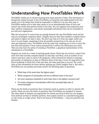Understanding How PivotTables Work
PivotTables enable you to extract meaning from large amounts of data. This description is
deceptively simple because in fact PivotTables are powerful and sophisticated tools that
enable you to do things that would be impossible or difficult to do any other way. A
PivotTable enables you to take what seems to be an indecipherable mass of facts and
extract any trends and patterns buried in the data. You can organize and summarize your
data, perform comparisons, and extract meaningful information that can be invaluable to
you and your organization.
Why the term pivot? It comes from an analogy between the way PivotTables work and the
way you investigate a physical object. Imagine that you have been handed a complex device
and asked to figure out what it does. You don’t just look at it from one angle; rather you
turn it in your hands, examining it from all possible perspectives to be sure you do not
miss any important clues. PivotTables work the same way, enabling you to turn or pivot the
raw data and examine it from various perspectives to extract the information you need.
Then you also have the option of creating a PivotChart, a graphical representation of the
information in a PivotTable.
Suppose you work for a chain of sporting-goods stores. Every day you receive a report from
each store that includes complete details on that day’s activities, such as number of cus-
tomers each hour, sales in each of 30 categories, items returned for refund or exchange,
and number of employees on duty at different times of the day. It won’t be long before your
Excel workbook is chock-full of this raw data, but what good does it do you? You could
stare at this information for hours without gaining any useful insights from it. But with a
PivotTable you can quickly and easily answer the following types of questions:
• Which days of the week show the highest sales?
• Which categories of merchandise sell best at different times of the year?
• Are more employees scheduled to work when there is the highest customer load?
• Do certain categories of merchandise suffer from unusually high rates of
return/exchange?
These are the kinds of questions that a business needs to answer in order to operate effi-
ciently. These are also the kinds of questions that PivotTables are designed to answer.
The same kinds of analysis are appropriate for almost any kind of data you can imagine,
from political surveys to weather patterns, from quality control in a manufacturing plant
to test scores in a high school. That’s the beauty of PivotTables — they are powerful and
flexible.
Tip 1: Understanding How PivotTables Work
Part
I
3
 