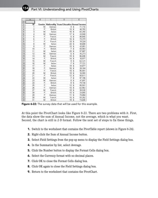 Figure 6-22: The survey data that will be used for this example.
At this point the PivotChart looks like Figure 6-23. There are two problems with it. First,
the data show the sum of Annual Income, not the average, which is what you want.
Second, the chart is still in 2-D format. Follow the next set of steps to fix these things.
1. Switch to the worksheet that contains the PivotTable report (shown in Figure 6-24).
2. Right-click the Sum of Annual Income button.
3. Select Field Settings from the pop-up menu to display the Field Settings dialog box.
4. In the Summarize by list, select Average.
5. Click the Number button to display the Format Cells dialog box.
6. Select the Currency format with no decimal places.
7. Click OK to close the Format Cells dialog box.
8. Click OK again to close the Field Settings dialog box.
9. Return to the worksheet that contains the PivotChart.
Part VI: Understanding and Using PivotCharts
154
 