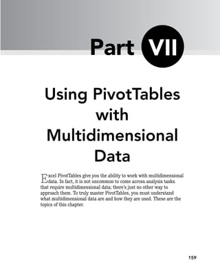 159
Using PivotTables
with
Multidimensional
Data
Excel PivotTables give you the ability to work with multidimensional
data. In fact, it is not uncommon to come across analysis tasks
that require multidimensional data; there’s just no other way to
approach them. To truly master PivotTables, you must understand
what multidimensional data are and how they are used. These are the
topics of this chapter.
VII
Part
 