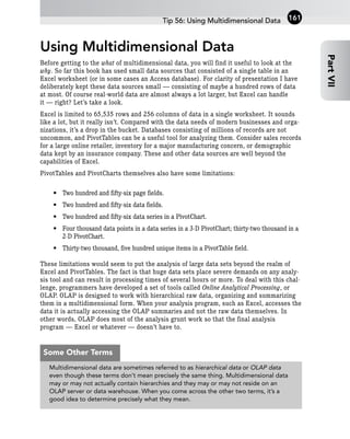 Using Multidimensional Data
Before getting to the what of multidimensional data, you will find it useful to look at the
why. So far this book has used small data sources that consisted of a single table in an
Excel worksheet (or in some cases an Access database). For clarity of presentation I have
deliberately kept these data sources small — consisting of maybe a hundred rows of data
at most. Of course real-world data are almost always a lot larger, but Excel can handle
it — right? Let’s take a look.
Excel is limited to 65,535 rows and 256 columns of data in a single worksheet. It sounds
like a lot, but it really isn’t. Compared with the data needs of modern businesses and orga-
nizations, it’s a drop in the bucket. Databases consisting of millions of records are not
uncommon, and PivotTables can be a useful tool for analyzing them. Consider sales records
for a large online retailer, inventory for a major manufacturing concern, or demographic
data kept by an insurance company. These and other data sources are well beyond the
capabilities of Excel.
PivotTables and PivotCharts themselves also have some limitations:
• Two hundred and fifty-six page fields.
• Two hundred and fifty-six data fields.
• Two hundred and fifty-six data series in a PivotChart.
• Four thousand data points in a data series in a 3-D PivotChart; thirty-two thousand in a
2-D PivotChart.
• Thirty-two thousand, five hundred unique items in a PivotTable field.
These limitations would seem to put the analysis of large data sets beyond the realm of
Excel and PivotTables. The fact is that huge data sets place severe demands on any analy-
sis tool and can result in processing times of several hours or more. To deal with this chal-
lenge, programmers have developed a set of tools called Online Analytical Processing, or
OLAP. OLAP is designed to work with hierarchical raw data, organizing and summarizing
them in a multidimensional form. When your analysis program, such as Excel, accesses the
data it is actually accessing the OLAP summaries and not the raw data themselves. In
other words, OLAP does most of the analysis grunt work so that the final analysis
program — Excel or whatever — doesn’t have to.
Tip 56: Using Multidimensional Data
Part
VII
161
Multidimensional data are sometimes referred to as hierarchical data or OLAP data
even though these terms don’t mean precisely the same thing. Multidimensional data
may or may not actually contain hierarchies and they may or may not reside on an
OLAP server or data warehouse. When you come across the other two terms, it’s a
good idea to determine precisely what they mean.
Some Other Terms
 
