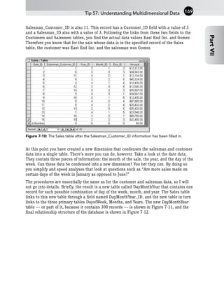 Salesman_Customer_ID is also 11. This record has a Customer_ID field with a value of 3
and a Salesman_ID also with a value of 3. Following the links from these two fields to the
Customers and Salesmen tables, you find the actual data values East End Inc. and Gomez.
Therefore you know that for the sale whose data is in the specified record of the Sales
table, the customer was East End Inc. and the salesman was Gomez.
Figure 7-10: The Sales table after the Salesman_Customer_ID information has been filled in.
At this point you have created a new dimension that condenses the salesman and customer
data into a single table. There’s more you can do, however. Take a look at the date data.
They contain three pieces of information: the month of the sale, the year, and the day of the
week. Can these data be condensed into a new dimension? You bet they can. By doing so
you simplify and speed analyses that look at questions such as “Are more sales made on
certain days of the week in January as opposed to June?”
The procedures are essentially the same as for the customer and salesman data, so I will
not go into details. Briefly, the result is a new table called DayMonthYear that contains one
record for each possible combination of day of the week, month, and year. The Sales table
links to this new table through a field named DayMonthYear_ID, and the new table in turn
links to the three primary tables DayofWeek, Months, and Years. The new DayMonthYear
table — or part of it, because it contains 300 records — is shown in Figure 7-11, and the
final relationship structure of the database is shown in Figure 7-12.
Tip 57: Understanding Multidimensional Data
Part
VII
169
 