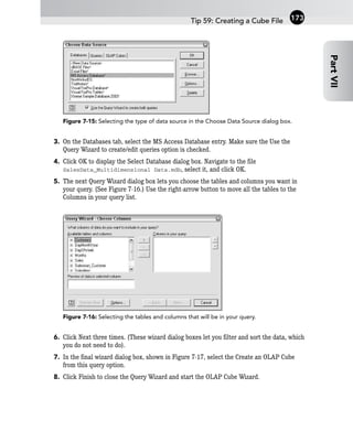 Figure 7-15: Selecting the type of data source in the Choose Data Source dialog box.
3. On the Databases tab, select the MS Access Database entry. Make sure the Use the
Query Wizard to create/edit queries option is checked.
4. Click OK to display the Select Database dialog box. Navigate to the file
SalesData_Multidimensional Data.mdb, select it, and click OK.
5. The next Query Wizard dialog box lets you choose the tables and columns you want in
your query. (See Figure 7-16.) Use the right-arrow button to move all the tables to the
Columns in your query list.
Figure 7-16: Selecting the tables and columns that will be in your query.
6. Click Next three times. (These wizard dialog boxes let you filter and sort the data, which
you do not need to do).
7. In the final wizard dialog box, shown in Figure 7-17, select the Create an OLAP Cube
from this query option.
8. Click Finish to close the Query Wizard and start the OLAP Cube Wizard.
Tip 59: Creating a Cube File
Part
VII
173
 