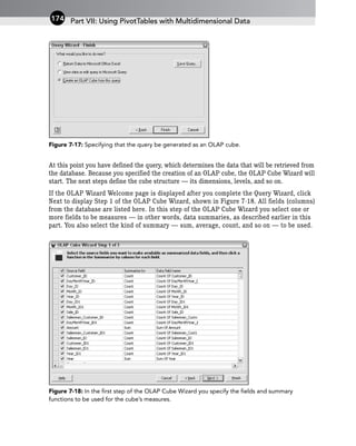 Figure 7-17: Specifying that the query be generated as an OLAP cube.
At this point you have defined the query, which determines the data that will be retrieved from
the database. Because you specified the creation of an OLAP cube, the OLAP Cube Wizard will
start. The next steps define the cube structure — its dimensions, levels, and so on.
If the OLAP Wizard Welcome page is displayed after you complete the Query Wizard, click
Next to display Step 1 of the OLAP Cube Wizard, shown in Figure 7-18. All fields (columns)
from the database are listed here. In this step of the OLAP Cube Wizard you select one or
more fields to be measures — in other words, data summaries, as described earlier in this
part. You also select the kind of summary — sum, average, count, and so on — to be used.
Figure 7-18: In the first step of the OLAP Cube Wizard you specify the fields and summary
functions to be used for the cube’s measures.
Part VII: Using PivotTables with Multidimensional Data
174
 