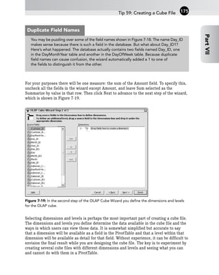 For your purposes there will be one measure: the sum of the Amount field. To specify this,
uncheck all the fields in the wizard except Amount, and leave Sum selected as the
Summarize by value in that row. Then click Next to advance to the next step of the wizard,
which is shown in Figure 7-19.
Figure 7-19: In the second step of the OLAP Cube Wizard you define the dimensions and levels
for the OLAP cube.
Selecting dimensions and levels is perhaps the most important part of creating a cube file.
The dimensions and levels you define determine the data available in the cube file and the
ways in which users can view those data. It is somewhat simplified but accurate to say
that a dimension will be available as a field in the PivotTable and that a level within that
dimension will be available as detail for that field. Without experience, it can be difficult to
envision the final result while you are designing the cube file. The key is to experiment by
creating several cube files with different dimensions and levels and seeing what you can
and cannot do with them in a PivotTable.
Tip 59: Creating a Cube File
Part
VII
175
You may be puzzling over some of the field names shown in Figure 7-18. The name Day_ID
makes sense because there is such a field in the database. But what about Day_ID1?
Here’s what happened. The database actually contains two fields named Day_ID, one
in the DayMonthYear table and another in the DayOfWeek table. Because duplicate
field names can cause confusion, the wizard automatically added a 1 to one of
the fields to distinguish it from the other.
Duplicate Field Names
 