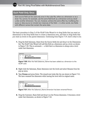 The basic procedure in Step 2 of the OLAP Cube Wizard is to drag fields that you want as
dimensions to the Drop fields here to create a dimension area, and then to drag fields that
you want as levels to the parent dimension. Continuing from Figure 7-19, here’s what to do:
1. Drag the field Salesman_Name from the Source fields list and drop it in the Dimensions
list. The OLAP Cube Wizard will add this field as a dimension and as a level, as shown
in Figure 7-20. This is automatic — a field that is a dimension is always also a level
under that dimension.
Figure 7-20: After the field Salesman_Name has been added as a dimension to the
OLAP cube.
2. Right-click the Salesman_Name dimension (not the level) and select Rename from the
pop-up menu.
3. Type Person and press Enter. The wizard now looks like the one shown in Figure 7-21.
You have renamed the dimension while leaving the level with its original name.
Figure 7-21: After the Salesman_Name dimension has been renamed Person.
4. Drag the Customer_Name field and drop it on the Person dimension. It becomes a level
under that dimension, as shown in Figure 7-22.
Part VII: Using PivotTables with Multidimensional Data
176
Each source field can be used only once in the cube file, either as a dimension or as a
level. You cannot, for example, use the same field both as a dimension and as a level
under another dimension. You can, however, achieve the same effect by modifying the
query or data source to include two instances of the field — in other words, two fields
with different names that contain the same data.
Each Field Only Once
 