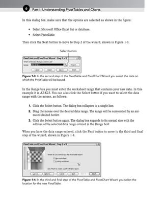 In this dialog box, make sure that the options are selected as shown in the figure:
• Select Microsoft Office Excel list or database.
• Select PivotTable
Then click the Next button to move to Step 2 of the wizard, shown in Figure 1-3.
Figure 1-3: In the second step of the PivotTable and PivotChart Wizard you select the data on
which the PivotTable will be based.
In the Range box you must enter the worksheet range that contains your raw data. In this
example it is A2:K23. You can also click the Select button if you want to select the data
range with the mouse, as follows:
1. Click the Select button. The dialog box collapses to a single line.
2. Drag the mouse over the desired data range. The range will be surrounded by an ani-
mated dashed border.
3. Click the Select button again. The dialog box expands to its normal size with the
address of the selected data range entered in the Range field.
When you have the data range entered, click the Next button to move to the third and final
step of the wizard, shown in Figure 1-4.
Figure 1-4: In the third and final step of the PivotTable and PivotChart Wizard you select the
location for the new PivotTable.
Select button
Part I: Understanding PivotTables and Charts
6
 