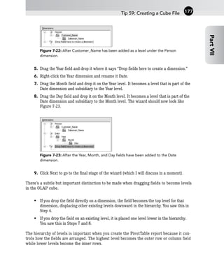 Figure 7-22: After Customer_Name has been added as a level under the Person
dimension.
5. Drag the Year field and drop it where it says “Drop fields here to create a dimension.”
6. Right-click the Year dimension and rename it Date.
7. Drag the Month field and drop it on the Year level. It becomes a level that is part of the
Date dimension and subsidiary to the Year level.
8. Drag the Day field and drop it on the Month level. It becomes a level that is part of the
Date dimension and subsidiary to the Month level. The wizard should now look like
Figure 7-23.
Figure 7-23: After the Year, Month, and Day fields have been added to the Date
dimension.
9. Click Next to go to the final stage of the wizard (which I will discuss in a moment).
There’s a subtle but important distinction to be made when dragging fields to become levels
in the OLAP cube.
• If you drop the field directly on a dimension, the field becomes the top level for that
dimension, displacing other existing levels downward in the hierarchy. You saw this in
Step 4.
• If you drop the field on an existing level, it is placed one level lower in the hierarchy.
You saw this in Steps 7 and 8.
The hierarchy of levels is important when you create the PivotTable report because it con-
trols how the fields are arranged. The highest level becomes the outer row or column field
while lower levels become the inner rows.
Tip 59: Creating a Cube File
Part
VII
177
 