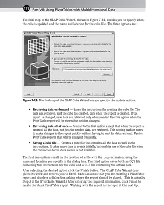 The final step of the OLAP Cube Wizard, shown in Figure 7-24, enables you to specify when
the cube is updated and the name and location for the cube file. The three options are:
Figure 7-24: The final step of the OLAP Cube Wizard lets you specify cube update options.
• Retrieving data on demand — Saves the instructions for creating the cube file. The
data are retrieved, and the cube file created, only when the report is created. If the
report is changed, new data are retrieved only when needed. Use this option when the
PivotTable report will be viewed but seldom changed.
• Retrieving data all at once — Similar to the first option except that when the report is
created, all the data, not just the needed data, are retrieved. This setting enables users
to make changes to the report quickly without having to wait for data retrieval. Use for
PivotTable reports that will be changed frequently.
• Saving a cube file — Creates a cube file that contains all the data as well as the
instructions. It takes more time to create initially, but enables use of the cube file when
the connection to the data source is not available.
The first two options result in the creation of a file with the .oqy extension, using the
name and location you specify in the dialog box. The third option saves both an OQY file
containing the instructions for the cube and a CUB file containing the actual data.
After selecting the desired option click the Finish button. The OLAP Cube Wizard com-
pletes its work and returns you to Excel. Excel assumes that you are creating a PivotTable
report and displays a dialog box asking where the report should be placed. (This is actually
Step 3 of the PivotTable Wizard.) After entering the required information, click Finish to
create the blank PivotTable report. Working with the report is the topic of the next tip.
Part VII: Using PivotTables with Multidimensional Data
178
 