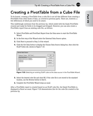 Creating a PivotTable from a Cube File
To be honest, creating a PivotTable from a cube file is not all that different from creating a
PivotTable from other kinds of data, as covered in previous parts. There are, however, a
few differences of which you need to be aware.
This walkthough continues from the previous tip, which ended with the blank PivotTable
created and ready for fields to be dragged and dropped. However, you can also create a
PivotTable report from an existing cube file, as follows:
1. Select PivotTable and PivotChart Report from the Data menu to start the PivotTable
Wizard.
2. In the first step of the Wizard select the External Data Source option.
3. Click Next to proceed to Step 2 of the wizard.
4. Click the Get Data button to display the Choose Data Source dialog box, then click the
OLAP Cubes tab, shown in Figure 7-25.
Figure 7-25: Selecting an existing OLAP cube as the data source in the PivotTable Wizard.
5. Select the desired cube file and click OK. If the cube file is not stored in the standard
location, use the Browse button to find it.
6. Complete the PivotTable Wizard steps as usual.
After a PivotTable report is created based on an OLAP cube file, the blank PivotTable is
displayed in Excel as usual. Figure 7-26 demonstrates this for the cube file created in the
previous tip.
Tip 60: Creating a PivotTable from a Cube File
Part
VII
179
 