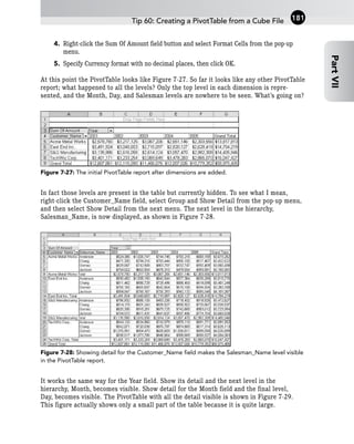 4. Right-click the Sum Of Amount field button and select Format Cells from the pop-up
menu.
5. Specify Currency format with no decimal places, then click OK.
At this point the PivotTable looks like Figure 7-27. So far it looks like any other PivotTable
report; what happened to all the levels? Only the top level in each dimension is repre-
sented, and the Month, Day, and Salesman levels are nowhere to be seen. What’s going on?
Figure 7-27: The initial PivotTable report after dimensions are added.
In fact those levels are present in the table but currently hidden. To see what I mean,
right-click the Customer_Name field, select Group and Show Detail from the pop-up menu,
and then select Show Detail from the next menu. The next level in the hierarchy,
Salesman_Name, is now displayed, as shown in Figure 7-28.
Figure 7-28: Showing detail for the Customer_Name field makes the Salesman_Name level visible
in the PivotTable report.
It works the same way for the Year field. Show its detail and the next level in the
hierarchy, Month, becomes visible. Show detail for the Month field and the final level,
Day, becomes visible. The PivotTable with all the detail visible is shown in Figure 7-29.
This figure actually shows only a small part of the table because it is quite large.
Tip 60: Creating a PivotTable from a Cube File
Part
VII
181
 