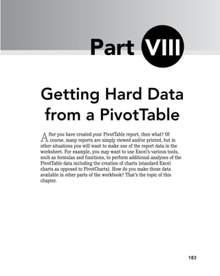 183
Getting Hard Data
from a PivotTable
After you have created your PivotTable report, then what? Of
course, many reports are simply viewed and/or printed, but in
other situations you will want to make use of the report data in the
worksheet. For example, you may want to use Excel’s various tools,
such as formulas and functions, to perform additional analyses of the
PivotTable data including the creation of charts (standard Excel
charts as opposed to PivotCharts). How do you make those data
available in other parts of the workbook? That’s the topic of this
chapter.
VIII
Part
 