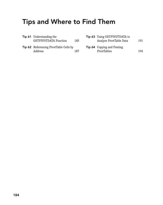 Tips and Where to Find Them
Tip 61 Understanding the
GETPIVOTDATA Function 185
Tip 62 Referencing PivotTable Cells by
Address 187
Tip 63 Using GETPIVOTDATA to
Analyze PivotTable Data 191
Tip 64 Copying and Pasting
PivotTables 194
184
 