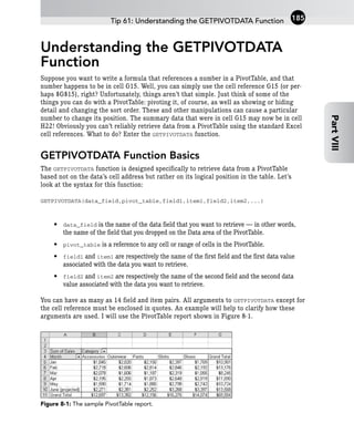 Understanding the GETPIVOTDATA
Function
Suppose you want to write a formula that references a number in a PivotTable, and that
number happens to be in cell G15. Well, you can simply use the cell reference G15 (or per-
haps $G$15), right? Unfortunately, things aren’t that simple. Just think of some of the
things you can do with a PivotTable: pivoting it, of course, as well as showing or hiding
detail and changing the sort order. These and other manipulations can cause a particular
number to change its position. The summary data that were in cell G15 may now be in cell
H22! Obviously you can’t reliably retrieve data from a PivotTable using the standard Excel
cell references. What to do? Enter the GETPIVOTDATA function.
GETPIVOTDATA Function Basics
The GETPIVOTDATA function is designed specifically to retrieve data from a PivotTable
based not on the data’s cell address but rather on its logical position in the table. Let’s
look at the syntax for this function:
GETPIVOTDATA(data_field,pivot_table,field1,item1,field2,item2,...)
• data_field is the name of the data field that you want to retrieve — in other words,
the name of the field that you dropped on the Data area of the PivotTable.
• pivot_table is a reference to any cell or range of cells in the PivotTable.
• field1 and item1 are respectively the name of the first field and the first data value
associated with the data you want to retrieve.
• field2 and item2 are respectively the name of the second field and the second data
value associated with the data you want to retrieve.
You can have as many as 14 field and item pairs. All arguments to GETPIVOTDATA except for
the cell reference must be enclosed in quotes. An example will help to clarify how these
arguments are used. I will use the PivotTable report shown in Figure 8-1.
Figure 8-1: The sample PivotTable report.
Tip 61: Understanding the GETPIVOTDATA Function 185
Part
VIII
 