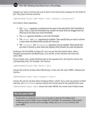 Suppose you want to retrieve the sum of sales in the Accessories category for the month of
Jan. The proper function would be
=GETPIVOTDATA(“Sales”,$A$3,”Month”,”Jan”,”Category”,”Accessories”)
Let’s dissect these arguments.
• The “Sales” argument is used because the name of the data field in this PivotTable is
Sales. That is, when the PivotTable was created, the Sales field was dragged from the
Field List to the Data area of the PivotTable.
• The $A$3 argument identifies a cell in the PivotTable.
• The “Month” and “Jan” arguments go together. They specify that you want to retrieve
a value where the Month field contains the value Jan.
• The “Category” and “Accessories” arguments also go together. They specify that
you want to retrieve a value where the Category field contains the value Accessories.
Looking at the PivotTable in Figure 8-1 you can see that the desired value, where
Category=Accessories and Month=Jan, is in cell B5, so the function will return the
value 1845.
If you include only a single field/item pair in the argument list, the function returns the
corresponding total. For example, the function
=GETPIVOTDATA(“Sales”,$A$3,”Month”,”Jan”)
returns the total for all data where Month=Jan, in this case the value 10981. Likewise the
function
=GETPIVOTDATA(“Sales”,$A$3,”Category”,”Pants”)
returns the sum for all data where Category=Pants, 12156. If you omit any mention of field
and item, the GETPIVOTDATA function returns the overall total for the specified data item.
=GETPIVOTDATA(“Sales”,$A$3) returns the value 68548, the overall total of Sales items.
Part VIII: Getting Hard Data from a PivotTable
186
A restriction on using the GETPIVOTDATA function is that the PivotTable cell it
references must be visible. If you change the PivotTable, for example by hiding detail
or filtering detail, and the cell is no longer visible, the GETPIVOTDATA function will
return #REF.
The Dreaded #REF
 