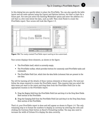 In this dialog box you specify where to place the PivotTable. You can also specify the table
layout and set some options using the Layout and Options buttons, but that’s a topic for a
future part. For now just select the Existing Worksheet option and enter the address of a
cell that is a few rows below the data, such as A28. Then click Finish to create the
PivotTable report. Your screen will look like Figure 1-5.
Figure 1-5: The newly created PivotTable report waiting to be customized.
Your screen displays three elements, as shown in the figure:
• The PivotTable itself, which is currently empty.
• The PivotTable toolbar, which provides buttons for commonly used PivotTable tasks and
commands.
• The PivotTable Field List, which lists the data fields (columns) that are present in the
raw data.
You will be learning all the details of these various elements in future parts. For now just
follow the steps required to create the PivotTable report. This requires that you select the
data items you want in the report and drag them from the PivotTable Field List to the
appropriate location in the PivotTable report:
1. Drag the Region field from the PivotTable Field List and drop it in the Drop Row Fields
Here section of the PivotTable.
2. Drag the Camping field from the PivotTable Field List and drop it in the Drop Data Items
Here section of the PivotTable.
That’s it; your PivotTable report is done and will appear as shown in Figure 1-6. The only
remaining step is to format the numbers to display as currency by selecting the cells and
clicking the Currency Style button on Excel’s Formatting toolbar. You may also need to
increase the width of Column B to display the data correctly.
Tip 3: Creating a PivotTable Report
Part
I
7
 