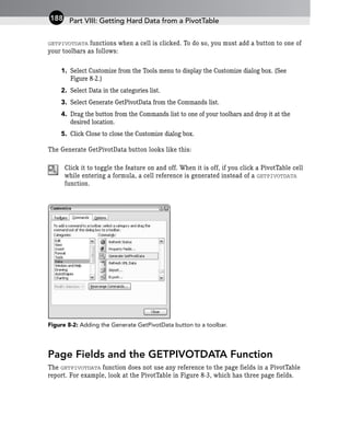 GETPIVOTDATA functions when a cell is clicked. To do so, you must add a button to one of
your toolbars as follows:
1. Select Customize from the Tools menu to display the Customize dialog box. (See
Figure 8-2.)
2. Select Data in the categories list.
3. Select Generate GetPivotData from the Commands list.
4. Drag the button from the Commands list to one of your toolbars and drop it at the
desired location.
5. Click Close to close the Customize dialog box.
The Generate GetPivotData button looks like this:
Click it to toggle the feature on and off. When it is off, if you click a PivotTable cell
while entering a formula, a cell reference is generated instead of a GETPIVOTDATA
function.
Figure 8-2: Adding the Generate GetPivotData button to a toolbar.
Page Fields and the GETPIVOTDATA Function
The GETPIVOTDATA function does not use any reference to the page fields in a PivotTable
report. For example, look at the PivotTable in Figure 8-3, which has three page fields.
Part VIII: Getting Hard Data from a PivotTable
188
 