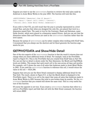 Suppose you want to use the GETPIVOTDATA function to retrieve the total sales made by
Anderson to Acme Metal Works in the year 2003. The function will look like this:
=GETPIVOTDATA(“[Measures].[Sum Of Amount]”,
$A$3,”[Date]”,”[Date].[All].[2003]”,”[Person]”,
“[Person].[All].[Acme Metal Works].[Anderson]”)
If you refer to Part VII, you will recall that the year is actually represented in a level
named Year, and also that when you designed the cube file, you placed that level in a
dimension named Date. The same is true for the Customer_Name and Salesman_name
fields (levels), which were placed in a dimension named Person. And you can see that the
dimension names Date and Person are used in the GETPIVOTDATA function rather than the
level names.
Because the syntax of GETPIVOTDATA can be rather complex when working with OLAP data,
I recommend that you always use the shortcut and let Excel generate the function argu-
ments for you.
GETPIVOTDATA and Show/Hide Detail
One of the nice aspects of the GETPIVOTDATA function is that the result it returns does not
change when you show additional levels of detail. For example, look at the PivotTable
report in Figure 8-4. This is the PivotTable that you created from OLAP data in Part VII.
You can see that no detail is shown under the Year dimension; the Month and DayOfWeek
levels are hidden. This means that each result cell is the sum across all days and months.
For example, cell 5 shows the sum of all sales that Anderson made to Acme Metal Works
in 2001. If you used the GETPIVOTDATA function to reference this cell, it would return the
value in the cell — $524,386.
Suppose that now you use the Show Detail command to display additional detail for the
Year field. The result, shown in Figure 8-5, is that the Month detail is displayed in the
PivotTable report. There is no cell in the report that sums all sales that Anderson made to
Acme Metal Works in 2001 because this total is now broken down by months. Yet the GET-
PIVOTDATA function that you created still shows the same total. This is a very useful fea-
ture of this function.
Of course the opposite is not true. If you create a GETPIVOTDATA function that refers to a
cell in a PivotTable report and hide that cell with the Hide Detail command, the function
will return #REF.
Part VIII: Getting Hard Data from a PivotTable
190
 