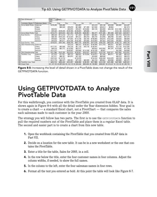Figure 8-5: Increasing the level of detail shown in a PivotTable does not change the result of the
GETPIVOTDATA function.
Using GETPIVOTDATA to Analyze
PivotTable Data
For this walkthrough, you continue with the PivotTable you created from OLAP data. It is
shown again in Figure 8-6 with all the detail under the Year dimension hidden. Your goal is
to create a chart — a standard Excel chart, not a PivotChart — that compares the sales
each salesman made to each customer in the year 2005.
The strategy you will follow has two parts. The first is to use the GETPIVOTDATA function to
pull the required numbers out of the PivotTable and place them in a regular Excel table.
The second and easier part is to create a chart from this new table.
1. Open the workbook containing the PivotTable that you created from OLAP data in
Part VII.
2. Decide on a location for the new table. It can be in a new worksheet or the one that con-
tains the PivotTable.
3. Enter a title for the table, Sales for 2005, in a cell.
4. In the row below the title, enter the four customer names in four columns. Adjust the
column widths, if needed, to show the full names.
5. In the column to the left, enter the four salesman names in four rows.
6. Format all the text you entered as bold. At this point the table will look like Figure 8-7.
Tip 63: Using GETPIVOTDATA to Analyze PivotTable Data 191
Part
VIII
 
