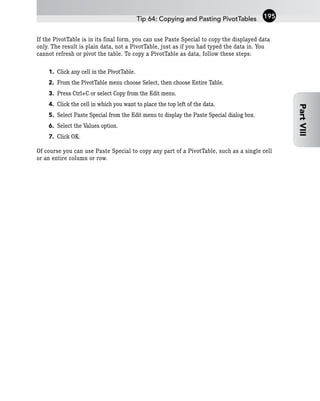 If the PivotTable is in its final form, you can use Paste Special to copy the displayed data
only. The result is plain data, not a PivotTable, just as if you had typed the data in. You
cannot refresh or pivot the table. To copy a PivotTable as data, follow these steps:
1. Click any cell in the PivotTable.
2. From the PivotTable menu choose Select, then choose Entire Table.
3. Press Ctrl+C or select Copy from the Edit menu.
4. Click the cell in which you want to place the top left of the data.
5. Select Paste Special from the Edit menu to display the Paste Special dialog box.
6. Select the Values option.
7. Click OK.
Of course you can use Paste Special to copy any part of a PivotTable, such as a single cell
or an entire column or row.
Tip 64: Copying and Pasting PivotTables 195
Part
VIII
 