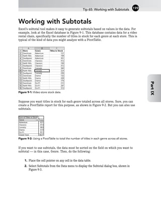 Working with Subtotals
Excel’s subtotal tool makes it easy to generate subtotals based on values in the data. For
example, look at the Excel database in Figure 9-1. This database contains data for a video
rental chain, specifically the number of titles in stock for each genre at each store. This is
typical of the kind of data you might analyze with a PivotTable.
Figure 9-1: Video store stock data.
Suppose you want titles in stock for each genre totaled across all stores. Sure, you can
create a PivotTable report for this purpose, as shown in Figure 9-2. But you can also use
subtotals.
Figure 9-2: Using a PivotTable to total the number of titles in each genre across all stores.
If you want to use subtotals, the data must be sorted on the field on which you want to
subtotal — in this case, Genre. Then, do the following:
1. Place the cell pointer on any cell in the data table.
2. Select Subtotals from the Data menu to display the Subtotal dialog box, shown in
Figure 9-3.
Tip 65: Working with Subtotals 199
Part
IX
 