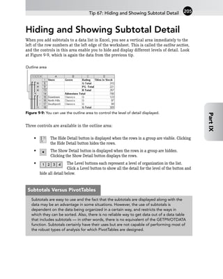 Hiding and Showing Subtotal Detail
When you add subtotals to a data list in Excel, you see a vertical area immediately to the
left of the row numbers at the left edge of the worksheet. This is called the outline section,
and the controls in this area enable you to hide and display different levels of detail. Look
at Figure 9-9, which is again the data from the previous tip.
Figure 9-9: You can use the outline area to control the level of detail displayed.
Three controls are available in the outline area:
• The Hide Detail button is displayed when the rows in a group are visible. Clicking
the Hide Detail button hides the rows.
• The Show Detail button is displayed when the rows in a group are hidden.
Clicking the Show Detail button displays the rows.
• The Level buttons each represent a level of organization in the list.
Click a Level button to show all the detail for the level of the button and
hide all detail below.
Outline area
Tip 67: Hiding and Showing Subtotal Detail 205
Part
IX
Subtotals are easy to use and the fact that the subtotals are displayed along with the
data may be an advantage in some situations. However, the use of subtotals is
dependent on the data being organized in a certain way, and restricts the ways in
which they can be sorted. Also, there is no reliable way to get data out of a data table
that includes subtotals — in other words, there is no equivalent of the GETPIVOTDATA
function. Subtotals certainly have their uses but are not capable of performing most of
the robust types of analysis for which PivotTables are designed.
Subtotals Versus PivotTables
 