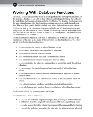 Working With Database Functions
Excel has a special category of functions intended specifically for working with databases. In
this context, a database is any table of data with column headings identifying the fields, just
the kind of data that is commonly analyzed with PivotTables. The database functions perform
the same calculations as other Excel functions, such as sum, average, and standard devia-
tion. What sets them apart is that they include only values that meet one or more criteria.
To illustrate, look at the video store data presented in Figure 9-5. You have already seen
how you can use a PivotTable or subtotals to extract summary data that will answer ques-
tions such as “What’s the total number of videos in the Drama genre?” Database functions
can perform much the same task.
The database function names all start with D. The remainder of the name describes the
function and is the same as the name of the equivalent non-database function. The follow-
ing list describes the database functions:
• DAVERAGE returns the average of selected database entries.
• DCOUNT counts the cells that contain numbers in a database.
• DCOUNTA counts nonblank cells in a database.
• DMAX returns the maximum value from selected database entries.
• DMIN returns the minimum value from selected database entries.
• DPRODUCT multiplies the values in a particular field of records that match the criteria in
a database.
• DSTDEV estimates the standard deviation based on a sample of selected database
entries.
• DSTDEVP calculates the standard deviation based on the entire population of selected
database entries.
• DSUM adds the numbers in the field column of records in the database that match the
criteria.
• DVAR estimates variance based on a sample from selected database entries.
• DVARP calculates variance based on the entire population of selected database entries.
The functions all take the same arguments, as follows:
DXXXXX(Database, Field, Criteria)
• Database is the worksheet range containing the data, including the first row of column
or field names. It can be a range address such as A1:J150 or an assigned range name.
• Field is the name of the field or column whose values will be summarized by the function.
• Criteria is the worksheet range where the criteria for the database function is located.
Part IX: PivotTable Alternatives
206
 