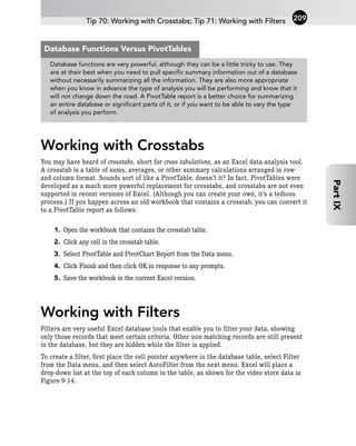 Working with Crosstabs
You may have heard of crosstabs, short for cross tabulations, as an Excel data-analysis tool.
A crosstab is a table of sums, averages, or other summary calculations arranged in row-
and-column format. Sounds sort of like a PivotTable, doesn’t it? In fact, PivotTables were
developed as a much more powerful replacement for crosstabs, and crosstabs are not even
supported in recent versions of Excel. (Although you can create your own, it’s a tedious
process.) If you happen across an old workbook that contains a crosstab, you can convert it
to a PivotTable report as follows:
1. Open the workbook that contains the crosstab table.
2. Click any cell in the crosstab table.
3. Select PivotTable and PivotChart Report from the Data menu.
4. Click Finish and then click OK in response to any prompts.
5. Save the workbook in the current Excel version.
Working with Filters
Filters are very useful Excel database tools that enable you to filter your data, showing
only those records that meet certain criteria. Other non-matching records are still present
in the database, but they are hidden while the filter is applied.
To create a filter, first place the cell pointer anywhere in the database table, select Filter
from the Data menu, and then select AutoFilter from the next menu. Excel will place a
drop-down list at the top of each column in the table, as shown for the video store data in
Figure 9-14.
Tip 70: Working with Crosstabs; Tip 71: Working with Filters 209
Part
IX
Database functions are very powerful, although they can be a little tricky to use. They
are at their best when you need to pull specific summary information out of a database
without necessarily summarizing all the information. They are also more appropriate
when you know in advance the type of analysis you will be performing and know that it
will not change down the road. A PivotTable report is a better choice for summarizing
an entire database or significant parts of it, or if you want to be able to vary the type
of analysis you perform.
Database Functions Versus PivotTables
 