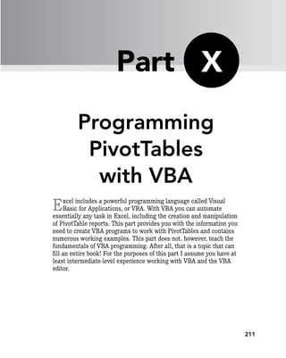 211
Programming
PivotTables
with VBA
Excel includes a powerful programming language called Visual
Basic for Applications, or VBA. With VBA you can automate
essentially any task in Excel, including the creation and manipulation
of PivotTable reports. This part provides you with the information you
need to create VBA programs to work with PivotTables and contains
numerous working examples. This part does not, however, teach the
fundamentals of VBA programming. After all, that is a topic that can
fill an entire book! For the purposes of this part I assume you have at
least intermediate-level experience working with VBA and the VBA
editor.
X
Part
 