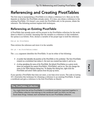 Referencing and Creating PivotTables
The first step in manipulating a PivotTable is to obtain a reference to it. How you do this
depends on whether the PivotTable already exists. If it does, you obtain a reference to the
existing PivotTable. If it doesn’t, you create the PivotTable and, in the process, obtain the
reference. The following sections explain both techniques.
Referencing an Existing PivotTable
A PivotTable that already exists will be present in the PivotTables collection for the work-
sheet in which it is located. Assuming that the variable is a reference to that worksheet,
the syntax is as follows. First, declare a variable of the proper type to hold the reference:
Dim pt As PivotTable
Then retrieve the reference and store it in the variable:
Set pt = ws.PivotTables(index)
The index argument identifies the PivotTable. It can be either of the following:
• A number that identifies the position of the PivotTable on the worksheet. The first PivotTable
created on a worksheet has index=1, the next one created has index-2, and so on.
• A string specifying the name of the PivotTable. By default PivotTables on a given work-
sheet are assigned the names PivotTable1, PivotTable2, and so on. You can change the
name in the Table Options dialog box. To display this dialog box, right-click the
PivotTable and select Table options from the pop-up menu.
If you specify a PivotTable that does not exist, a run-time error occurs. The code in Listing
10-1 illustrates this technique for obtaining a reference to an existing PivotTable. It opens
a workbook and gets a reference to the first PivotTable on Sheet4.
Tip 73: Referencing and Creating PivotTables 215
Part
X
You might think that all the PivotTables in a workbook would be organized together in
a PivotTables collection that belongs to the workbook itself, but that’s not the way
Excel does things. Instead, each worksheet has its own PivotTables collection.
The PivotTables Collection
 