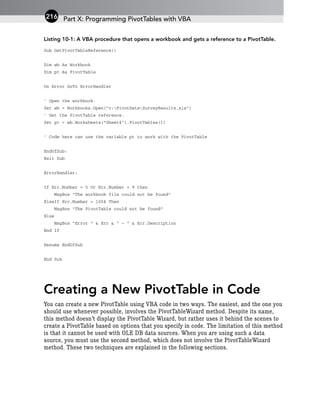 Listing 10-1: A VBA procedure that opens a workbook and gets a reference to a PivotTable.
Sub GetPivotTableReference()
Dim wb As Workbook
Dim pt As PivotTable
On Error GoTo ErrorHandler
‘ Open the workbook.
Set wb = Workbooks.Open(“c:PivotDataSurveyResults.xls”)
‘ Get the PivotTable reference.
Set pt = wb.Worksheets(“Sheet4”).PivotTables(1)
‘ Code here can use the variable pt to work with the PivotTable
EndOfSub:
Exit Sub
ErrorHandler:
If Err.Number = 5 Or Err.Number = 9 then
MsgBox “The workbook file could not be found”
ElseIf Err.Number = 1004 Then
MsgBox “The PivotTable could not be found”
Else
MsgBox “Error “ & Err & “ - “ & Err.Description
End If
Resume EndOfSub
End Sub
Creating a New PivotTable in Code
You can create a new PivotTable using VBA code in two ways. The easiest, and the one you
should use whenever possible, involves the PivotTableWizard method. Despite its name,
this method doesn’t display the PivotTable Wizard, but rather uses it behind the scenes to
create a PivotTable based on options that you specify in code. The limitation of this method
is that it cannot be used with OLE DB data sources. When you are using such a data
source, you must use the second method, which does not involve the PivotTableWizard
method. These two techniques are explained in the following sections.
Part X: Programming PivotTables with VBA
216
 