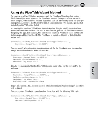 Using the PivotTableWizard Method
To create a new PivotTable in a worksheet, call the PivotTableWizard method on the
Worksheet object where you want the PivotTable located. The syntax of this method is
quite complex, with numerous optional arguments that are infrequently used. For your pre-
sent purposes, it will be most helpful to look at some examples. (You can also get the full
details from the VBA online Help.)
At its simplest, the PivotTableWizard method requires that you specify the type of the
source data and their location. For data in an Excel list, you use the constant xlDatabase
to specify the type. For example, this line of code creates a PivotTable based on the data
in the range A4:E250 on Sheet1. The PivotTable is placed on Sheet2, by default in the
active cell.
Worksheets(“Sheet2”).PivotTableWizard SourceType:=xlDatabase, _
SourceData:=Range(“Sheet1!A4:E250”)
You can specify a location other than the active cell for the PivotTable, and you can also
assign a name to the report when it is created:
Worksheets(“Sheet2”).PivotTableWizard SourceType:=xlDatabase, _
SourceData:=Range(“Sheet1!A4:E250”), _
TableDestination:=Range(“D4”), _
TableName:=”My Pivot Table”
Finally, you can specify that the PivotTable include grand totals for the rows and/or the
columns:
Worksheets(“Sheet2”).PivotTableWizard SourceType:=xlDatabase, _
SourceData:=Range(“Sheet1!A4:E250”), _
TableDestination:=Range(“D4”), _
TableName:=”My Pivot Table”, _
RowGrand:=True, ColumnGrand:=True
Figure 10-2 shows a data table in Excel on which the example PivotTable report used here
will be based.
You can create a PivotTable report based on these data with the following VBA code:
Worksheets(“Sheet2”).PivotTableWizard SourceType:=xlDatabase, _
SourceData:=Range(“Sheet1!A4:C28”), _
TableDestination:=Range(“B2”)
Tip 74: Creating a New PivotTable in Code 217
Part
X
 