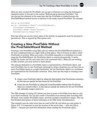 After you have created the PivotTable, you can get a reference to it using the techniques I
explained earlier in this part in the section “Referencing an Existing PivotTable.” You
can also get the reference at the same time that the PivotTable is created because the
PivotTableWizard method returns a reference to the newly created PivotTable. For example:
Dim pt As PivotTable
Set pt = Worksheets(“Sheet3”).PivotTableWizard _
(SourceType:=xlDatabase, _
SourceData:=Range(“Sheet1!A4:C28”), _
TableDestination:=Range(“B2”))
Note that when you use the return value of the method, its arguments must be enclosed in
parentheses. This is required by VBA syntax rules.
Creating a New PivotTable Without
the PivotTableWizard Method
Creating a new PivotTable using VBA code but without the PivotTableWizard method is a
bit more complicated that you might think at first glance. This is because an object called
PivotCache is involved. When you create a PivotTable manually in a worksheet or in code
using the PivotTableWizard, the PivotCache object is created automatically. It exists
behind the scenes and the user never has to be concerned with it. When you are working
in VBA, however, you must attend to these details.
The memory dedicated to a PivotTable report is represented by a PivotCache object, and
each PivotTable has its own PivotCache (although in certain situations you can have two or
more PivotTables based on a single PivotCache). All the PivotCache objects in a workbook
are represented in the PivotCaches collection. Thus, there are two steps in creating a new
PivotTable:
1. Create a new PivotCache object by calling the Add method of the PivotCaches collection.
At this time you specify the data source for the PivotTable.
2. Create the new PivotTable by calling the CreatePivotTable method of the PivotCache
object you created in Step 1. In this step you specify the location for the new PivotTable
and, optionally, assign a name to it.
The VBA example in Listing 10-2 shows you how to create a PivotTable from data in a list
in an Excel workbook. You can also create a PivotTable from external data (including OLE
DB data), from another PivotTable report, and from multiple consolidation ranges. (You can
find detailed descriptions of these techniques in the VBA online documentation.)
This example uses the video store data we used in Part IX, and which you saw earlier in
Figure 10-2. It’s important to note the location of the source data — cells A4:C28 on
Sheet1 — because you need this information when creating the PivotCache object.
Tip 74: Creating a New PivotTable in Code 219
Part
X
 