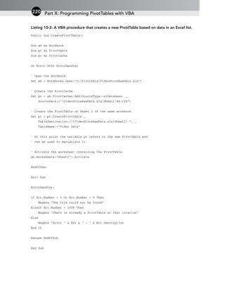 Listing 10-2: A VBA procedure that creates a new PivotTable based on data in an Excel list.
Public Sub CreatePivotTable()
Dim wb As Workbook
Dim pt As PivotTable
Dim pc As PivotCache
On Error GoTo ErrorHandler
‘ Open the workbook.
Set wb = Workbooks.Open(“c:PivotDataVideoStoreRawData.xls”)
‘ Create the PivotCache.
Set pc = wb.PivotCaches.Add(SourceType:=xlDatabase, _
SourceData:=”[VideoStoreRawData.xls]Sheet1!A4:C28”)
‘ Create the PivotTable on Sheet 2 of the same workbook.
Set pt = pc.CreatePivotTable _
TableDestination:=”[VideoStoreRawData.xls]Sheet2! “, _
TableName:=”Video Data”
‘ At this point the variable pt refers to the new PivotTable and
‘ can be used to manipulate it.
‘ Activate the worksheet containing the PivotTable.
wb.Worksheets(“Sheet2”).Activate
EndOfSub:
Exit Sub
ErrorHandler:
If Err.Number = 5 Or Err.Number = 9 Then
MsgBox “The file could not be found”
ElseIf Err.Number = 1004 Then
MsgBox “There is already a PivotTable at that location”
Else
MsgBox “Error “ & Err & “ - “ & Err.Description
End If
Resume EndOfSub
End Sub
Part X: Programming PivotTables with VBA
220
 