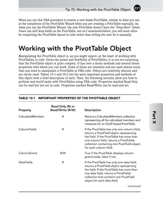 When you run this VBA procedure it creates a new blank PivotTable, similar to what you see
at the completion of the PivotTable Wizard when you are creating a PivotTable manually. As
when you use the PivotTable Wizard, the new PivotTable doesn’t have the “Drop Here” labels.
Users can still drop fields on the PivotTable, but as I mentioned before, you will most often
be completing the PivotTable layout in code rather than letting the user do it manually.
Working with the PivotTable Object
Manipulating the PivotTable object is, as you might expect, at the heart of working with
PivotTables in code. Given the power and flexibility of PivotTables, it is not too surprising
that the PivotTable object is quite complex. It has over a dozen methods and several dozen
properties with which you can work. Some of these are essential and are used almost every
time you need to manipulate a PivotTable in VBA code. Others are relatively obscure and
are rarely used. Tables 10-1 and 10-2 list the more important properties and methods of
this object with a brief description of each. Then, the following sections show you how to
perform real-world tasks with PivotTables using VBA code. Properties marked Read Only
can be read but not set in code. Properties marked Read/Write can be read and set.
TABLE 10-1 IMPORTANT PROPERTIES OF THE PIVOTTABLE OBJECT
Read Only (R) or
Property Read/Write (R/W) Description
CalculatedMembers R Returns a CalculatedMembers collection
representing all the calculated members and
measures for an OLAP-based PivotTable.
ColumnFields R If the PivotTable has only one column field,
returns a PivotField object representing
the field. If the PivotTable has more than
one column field, returns a PivotFields
collection containing one PivotField object
for each column field.
ColumnGrand R/W True if the PivotTable displays column
grand totals, false if not.
DataFields R If the PivotTable has only one data field,
returns a PivotField object representing
the field. If the PivotTable has more than
one data field, returns a PivotFields
collection that contains one PivotField
object for each data field.
continued
Tip 75: Working with the PivotTable Object 221
Part
X
 