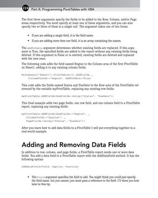 The first three arguments specify the fields to be added to the Row, Column, and/or Page
areas respectively. You must specify at least one of these arguments, and you can also
specify two or three of them in a single call. The argument takes one of two forms:
• If you are adding a single field, it is the field name.
• If you are adding more then one field, it is an array containing the names.
The AddToTable argument determines whether existing fields are replaced. If this argu-
ment is True, the specified fields are added to the report without any existing fields being
deleted. If this argument is False or is omitted, existing fields are deleted and replaced
with the new ones.
The following code adds the field named Region to the Column area of the first PivotTable
on Sheet1, adding it to any existing column fields:
Worksheets(“Sheet1”).PivotTables(1).AddFields _
(ColumnFields:=”Region”, AddToTable:=True)
This code adds the fields named Status and DueDate to the Row area of the PivotTable ref-
erenced by the variable myPivotTable, replacing any existing row fields:
myPivotTable.AddFields(RowFields:=Array(“Status”, “DueDate”))
This final example adds two page fields, one row field, and one column field to a PivotTable
report, replacing any existing fields:
myPivotTable.AddFields(RowFields:=”Region”, _
ColumnFields:=”Quarter”, _
PageFields:=Array(“Status”, “DueDate”))
After you learn how to add data fields to a PivotTable I will put everything together in a
real-world example.
Adding and Removing Data Fields
In addition to row, column, and page fields, a PivotTable report needs one or more data
fields. You add a data field to a PivotTable report with the AddDataField method. It has the
following syntax:
AddDataField(Field, Caption, Function)
• The Field argument specifies the field to add. You might think you could just specify
the field name, but you cannot; you must pass a reference to the field. I’ll show you how
later in this tip.
Part X: Programming PivotTables with VBA
224
 