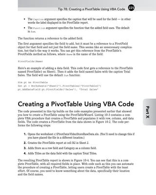 • The Caption argument specifies the caption that will be used for the field — in other
words the label displayed in the PivotTable report.
• The Function argument specifies the function that the added field uses. The default
is Sum.
The function returns a reference to the added field.
The first argument specifies the field to add, but it must be a reference to a PivotField
object for that field and not just the field name. This seems like an unnecessary complica-
tion, but that’s the way it works. You can get this reference from the PivotTable’s
PivotFields method as follows, where Name is the name of the field:
PivotFields(Name)
Here’s an example of adding a data field. This code first gets a reference to the PivotTable
named PivotTable1 on Sheet1. Then it adds the field named Sales with the caption Total
Sales. The field will use the default Sum function:
Dim pt As PivotTable
Set pt = Worksheets(“Sheet1”).PivotTables(“PivotTable1”)
pt.AddDataField pt.PivotFields(“Sales”), “Total Sales”
Creating a PivotTable Using VBA Code
The code presented in this tip builds on the code examples presented earlier that showed
you how to create a PivotTable using the PivotTableWizard. Listing 10-3 contains a com-
plete VBA procedure that creates a PivotTable and populates it with row, column, and data
fields. The code creates a PivotTable from the data shown in Figure 10-2. The code per-
forms the following steps:
1. Opens the worksheet c:PivotDataVideoStoreRawData.xls. (You’ll need to change this if
you have placed the file in a different location.)
2. Creates the PivotTable report at cell B2 in Sheet 2.
3. Adds Store as a row field and Category as a column field.
4. Adds Titles as the data field with the caption Total Titles.
The resulting PivotTable report is shown in Figure 10-4. You can see that this is a com-
plete PivotTable, with all required fields in place. With code such as this you can automate
the procedure of creating a PivotTable, letting users create a PivotTable with the least
effort. Of course, you need to know something about the data, specifically their location
and the field names.
Tip 78: Creating a PivotTable Using VBA Code 225
Part
X
 