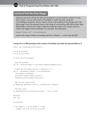 Listing 10-3: A VBA procedure that creates a PivotTable and adds all required fields to it.
Public Sub CreateCompletePivotTable()
Dim wb As Workbook
Dim pt As PivotTable
On Error GoTo ErrorHandler
‘ Open the workbook.
Set wb = Workbooks.Open(“c:PivotDataVideoStoreRawData.xls”)
‘ Create the PivotTable and get a reference to it.
Set pt = Worksheets(“Sheet2”).PivotTableWizard _
(SourceType:=xlDatabase, _
SourceData:=Range(“Sheet1!A4:C28”), _
TableDestination:=Range(“Sheet2!B2”))
‘ Add row and column fields.
pt.AddFields RowFields:=”Store”, ColumnFields:=”Category”
‘ Add data field.
pt.AddDataField pt.PivotFields(“Titles”), “Total Titles”
EndOfSub:
Exit Sub
ErrorHandler:
If Err.Number = 5 Or Err.Number = 9 Then
MsgBox “The file could not be found”
Part X: Programming PivotTables with VBA
226
Suppose you know where the data are located but not the precise number of rows
they contain. Can you still create a PivotTable in code? You bet, using the
CurrentRegion property. All you need to know is the address of any single cell in the
data range: then this property returns the range of surrounding cells that contain data.
Specifically, it returns the range of data bounded by empty rows, empty columns,
and/or the edges of the worksheet. For example, the expression
Range(“Sheet1!A4”).CurrentRegion,
returns the range of data surrounding cell A4 on Sheet1 — in this case A4:C28.
Let Excel Find the Data Range
 
