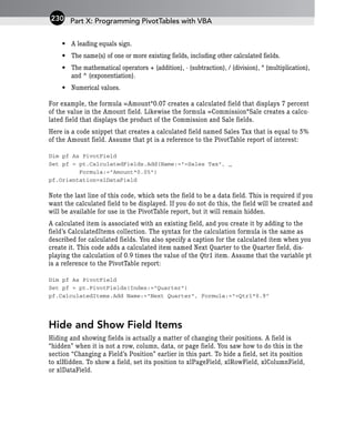 • A leading equals sign.
• The name(s) of one or more existing fields, including other calculated fields.
• The mathematical operators + (addition), - (subtraction), / (division), * (multiplication),
and ^ (exponentiation).
• Numerical values.
For example, the formula =Amount*0.07 creates a calculated field that displays 7 percent
of the value in the Amount field. Likewise the formula =Commission*Sale creates a calcu-
lated field that displays the product of the Commission and Sale fields.
Here is a code snippet that creates a calculated field named Sales Tax that is equal to 5%
of the Amount field. Assume that pt is a reference to the PivotTable report of interest:
Dim pf As PivotField
Set pf = pt.CalculatedFields.Add(Name:=”=Sales Tax”, _
Formula:=”Amount*0.05”)
pf.Orientation=xlDataField
Note the last line of this code, which sets the field to be a data field. This is required if you
want the calculated field to be displayed. If you do not do this, the field will be created and
will be available for use in the PivotTable report, but it will remain hidden.
A calculated item is associated with an existing field, and you create it by adding to the
field’s CalculatedItems collection. The syntax for the calculation formula is the same as
described for calculated fields. You also specify a caption for the calculated item when you
create it. This code adds a calculated item named Next Quarter to the Quarter field, dis-
playing the calculation of 0.9 times the value of the Qtr1 item. Assume that the variable pt
is a reference to the PivotTable report:
Dim pf As PivotField
Set pf = pt.PivotFields(Index:=”Quarter”)
pf.CalculatedItems.Add Name:=”Next Quarter”, Formula:=”=Qtr1*0.9”
Hide and Show Field Items
Hiding and showing fields is actually a matter of changing their positions. A field is
“hidden” when it is not a row, column, data, or page field. You saw how to do this in the
section “Changing a Field’s Position” earlier in this part. To hide a field, set its position
to xlHidden. To show a field, set its position to xlPageField, xlRowField, xlColumnField,
or xlDataField.
Part X: Programming PivotTables with VBA
230
 