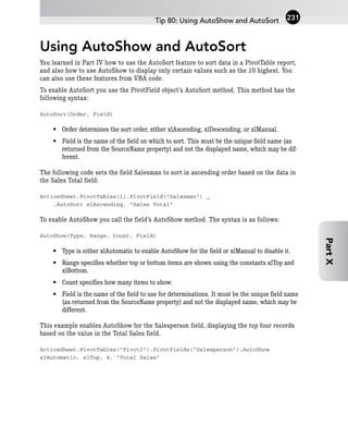 Using AutoShow and AutoSort
You learned in Part IV how to use the AutoSort feature to sort data in a PivotTable report,
and also how to use AutoShow to display only certain values such as the 10 highest. You
can also use these features from VBA code.
To enable AutoSort you use the PivotField object’s AutoSort method. This method has the
following syntax:
AutoSort(Order, Field)
• Order determines the sort order, either xlAscending, xlDescending, or xlManual.
• Field is the name of the field on which to sort. This must be the unique field name (as
returned from the SourceName property) and not the displayed name, which may be dif-
ferent.
The following code sets the field Salesman to sort in ascending order based on the data in
the Sales Total field:
ActiveSheet.PivotTables(1).PivotField(“Salesman”) _
.AutoSort xlAscending, “Sales Total”
To enable AutoShow you call the field’s AutoShow method. The syntax is as follows:
AutoShow(Type, Range, Count, Field)
• Type is either xlAutomatic to enable AutoShow for the field or xlManual to disable it.
• Range specifies whether top or bottom items are shown using the constants xlTop and
xlBottom.
• Count specifies how many items to show.
• Field is the name of the field to use for determinations. It must be the unique field name
(as returned from the SourceName property) and not the displayed name, which may be
different.
This example enables AutoShow for the Salesperson field, displaying the top four records
based on the value in the Total Sales field.
ActiveSheet.PivotTables(“Pivot1”).PivotFields(“Salesperson”).AutoShow
xlAutomatic, xlTop, 4, “Total Sales”
Tip 80: Using AutoShow and AutoSort 231
Part
X
 