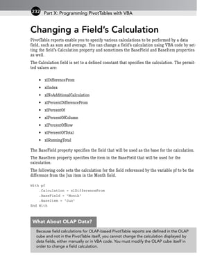Changing a Field’s Calculation
PivotTable reports enable you to specify various calculations to be performed by a data
field, such as sum and average. You can change a field’s calculation using VBA code by set-
ting the field’s Calculation property and sometimes the BaseField and BaseItem properties
as well.
The Calculation field is set to a defined constant that specifies the calculation. The permit-
ted values are:
• xlDifferenceFrom
• xlIndex
• xlNoAdditionalCalculation
• xlPercentDifferenceFrom
• xlPercentOf
• xlPercentOfColumn
• xlPercentOfRow
• xlPercentOfTotal
• xlRunningTotal
The BaseField property specifies the field that will be used as the base for the calculation.
The BaseItem property specifies the item in the BaseField that will be used for the
calculation.
The following code sets the calculation for the field referenced by the variable pf to be the
difference from the Jun item in the Month field.
With pf
.Calculation = xlDifferenceFrom
.BaseField = “Month”
.BaseItem = “Jun”
End With
Part X: Programming PivotTables with VBA
232
Because field calculations for OLAP-based PivotTable reports are defined in the OLAP
cube and not in the PivotTable itself, you cannot change the calculation displayed by
data fields, either manually or in VBA code. You must modify the OLAP cube itself in
order to change a field calculation.
What About OLAP Data?
 