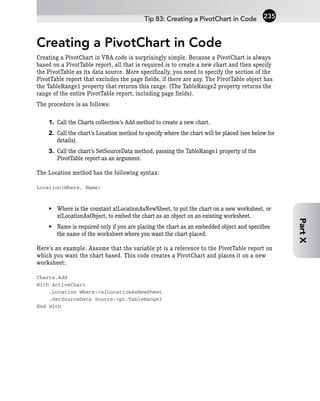 Creating a PivotChart in Code
Creating a PivotChart in VBA code is surprisingly simple. Because a PivotChart is always
based on a PivotTable report, all that is required is to create a new chart and then specify
the PivotTable as its data source. More specifically, you need to specify the section of the
PivotTable report that excludes the page fields, if there are any. The PivotTable object has
the TableRange1 property that returns this range. (The TableRange2 property returns the
range of the entire PivotTable report, including page fields).
The procedure is as follows:
1. Call the Charts collection’s Add method to create a new chart.
2. Call the chart’s Location method to specify where the chart will be placed (see below for
details).
3. Call the chart’s SetSourceData method, passing the TableRange1 property of the
PivotTable report as an argument.
The Location method has the following syntax:
Location(Where, Name)
• Where is the constant xlLocationAsNewSheet, to put the chart on a new worksheet, or
xlLocationAsObject, to embed the chart as an object on an existing worksheet.
• Name is required only if you are placing the chart as an embedded object and specifies
the name of the worksheet where you want the chart placed.
Here’s an example. Assume that the variable pt is a reference to the PivotTable report on
which you want the chart based. This code creates a PivotChart and places it on a new
worksheet:
Charts.Add
With ActiveChart
.Location Where:=xlLocationAsNewSheet
.SetSourceData Source:=pt.TableRange1
End With
Tip 83: Creating a PivotChart in Code 235
Part
X
 