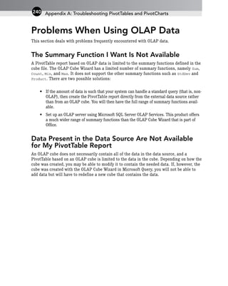 Problems When Using OLAP Data
This section deals with problems frequently encountered with OLAP data.
The Summary Function I Want Is Not Available
A PivotTable report based on OLAP data is limited to the summary functions defined in the
cube file. The OLAP Cube Wizard has a limited number of summary functions, namely Sum,
Count, Min, and Max. It does not support the other summary functions such as StdDev and
Product. There are two possible solutions:
• If the amount of data is such that your system can handle a standard query (that is, non-
OLAP), then create the PivotTable report directly from the external data source rather
than from an OLAP cube. You will then have the full range of summary functions avail-
able.
• Set up an OLAP server using Microsoft SQL Server OLAP Services. This product offers
a much wider range of summary functions than the OLAP Cube Wizard that is part of
Office.
Data Present in the Data Source Are Not Available
for My PivotTable Report
An OLAP cube does not necessarily contain all of the data in the data source, and a
PivotTable based on an OLAP cube is limited to the data in the cube. Depending on how the
cube was created, you may be able to modify it to contain the needed data. If, however, the
cube was created with the OLAP Cube Wizard in Microsoft Query, you will not be able to
add data but will have to redefine a new cube that contains the data.
Appendix A: Troubleshooting PivotTables and PivotCharts
240
 