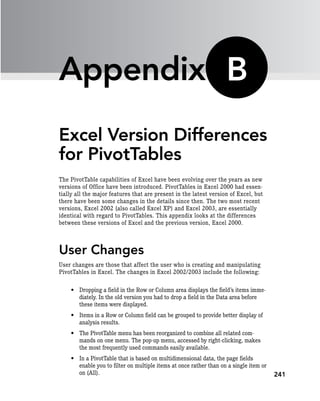 241
Appendix
Excel Version Differences
for PivotTables
The PivotTable capabilities of Excel have been evolving over the years as new
versions of Office have been introduced. PivotTables in Excel 2000 had essen-
tially all the major features that are present in the latest version of Excel, but
there have been some changes in the details since then. The two most recent
versions, Excel 2002 (also called Excel XP) and Excel 2003, are essentially
identical with regard to PivotTables. This appendix looks at the differences
between these versions of Excel and the previous version, Excel 2000.
User Changes
User changes are those that affect the user who is creating and manipulating
PivotTables in Excel. The changes in Excel 2002/2003 include the following:
• Dropping a field in the Row or Column area displays the field’s items imme-
diately. In the old version you had to drop a field in the Data area before
these items were displayed.
• Items in a Row or Column field can be grouped to provide better display of
analysis results.
• The PivotTable menu has been reorganized to combine all related com-
mands on one menu. The pop-up menu, accessed by right-clicking, makes
the most frequently used commands easily available.
• In a PivotTable that is based on multidimensional data, the page fields
enable you to filter on multiple items at once rather than on a single item or
on (All).
B
 