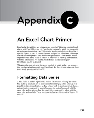 245
Appendix
An Excel Chart Primer
Excel’s charting abilities are extensive and powerful. When you combine Excel
charts with PivotTables, you get PivotCharts, a means by which you can graphi-
cally display the data in a PivotTable report. You learned about the PivotChart-
specific aspects in Part VI, which assumed that you had some basic knowledge
of Excel charts in general. This appendix is provided for those readers whose
experience with Excel charts is limited or who want to brush up on the basics.
With this information, you will be able to format and customize your
PivotCharts exactly as desired.
This appendix does not cover the steps required to create a chart but assumes
that you have already created your PivotChart. Nor does it cover changing chart
type, which was covered in Part VI.
Formatting Data Series
A data series in a chart represents a related set of values. Usually the values
that make up a data set are in a column in the underlying table, although it is
possible to have rows of values as data sets as well. In a column or bar chart, a
data series is represented by a set of columns (or parts of columns) with the
same color and/or pattern. In a line chart it is represented by a line with the
same color and symbols. These two types of chart are illustrated in Figures C-1
and C-2.
C
 