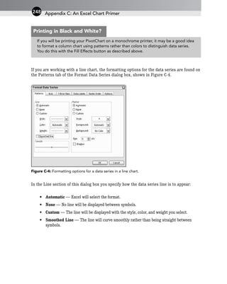 If you are working with a line chart, the formatting options for the data series are found on
the Patterns tab of the Format Data Series dialog box, shown in Figure C-4.
Figure C-4: Formatting options for a data series in a line chart.
In the Line section of this dialog box you specify how the data series line is to appear:
• Automatic — Excel will select the format.
• None — No line will be displayed between symbols.
• Custom — The line will be displayed with the style, color, and weight you select.
• Smoothed Line — The line will curve smoothly rather than being straight between
symbols.
Appendix C: An Excel Chart Primer
248
If you will be printing your PivotChart on a monochrome printer, it may be a good idea
to format a column chart using patterns rather than colors to distinguish data series.
You do this with the Fill Effects button as described above.
Printing in Black and White?
 