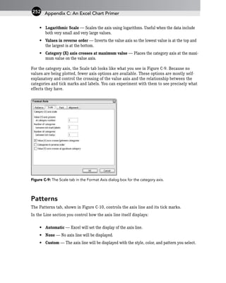 • Logarithmic Scale — Scales the axis using logarithms. Useful when the data include
both very small and very large values.
• Values in reverse order — Inverts the value axis so the lowest value is at the top and
the largest is at the bottom.
• Category (X) axis crosses at maximum value — Places the category axis at the maxi-
mum value on the value axis.
For the category axis, the Scale tab looks like what you see in Figure C-9. Because no
values are being plotted, fewer axis options are available. These options are mostly self-
explanatory and control the crossing of the value axis and the relationship between the
categories and tick marks and labels. You can experiment with them to see precisely what
effects they have.
Figure C-9: The Scale tab in the Format Axis dialog box for the category axis.
Patterns
The Patterns tab, shown in Figure C-10, controls the axis line and its tick marks.
In the Line section you control how the axis line itself displays:
• Automatic — Excel will set the display of the axis line.
• None — No axis line will be displayed.
• Custom — The axis line will be displayed with the style, color, and pattern you select.
Appendix C: An Excel Chart Primer
252
 